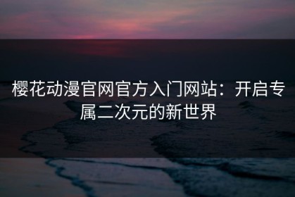 樱花动漫官网官方入门网站：开启专属二次元的新世界