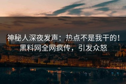 神秘人深夜发声：热点不是我干的！黑料网全网疯传，引发众怒