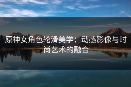 原神女角色轮滑美学：动感影像与时尚艺术的融合