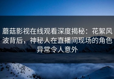 蘑菇影视在线观看深度揭秘：花絮风波背后，神秘人在直播间现场的角色异常令人意外
