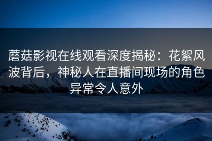 蘑菇影视在线观看深度揭秘：花絮风波背后，神秘人在直播间现场的角色异常令人意外