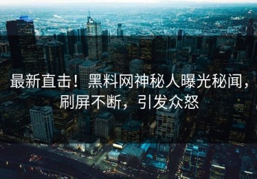 最新直击！黑料网神秘人曝光秘闻，刷屏不断，引发众怒