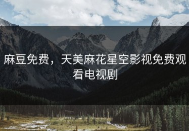 麻豆免费，天美麻花星空影视免费观看电视剧