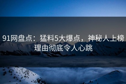 91网盘点：猛料5大爆点，神秘人上榜理由彻底令人心跳