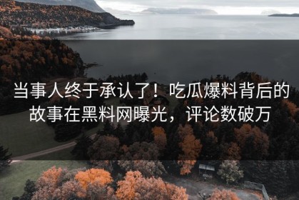 当事人终于承认了！吃瓜爆料背后的故事在黑料网曝光，评论数破万
