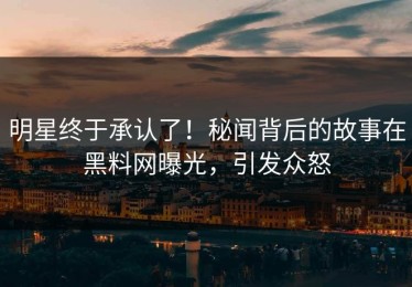 明星终于承认了！秘闻背后的故事在黑料网曝光，引发众怒