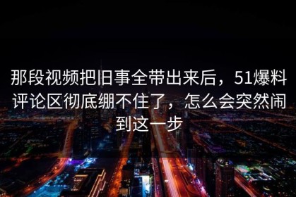 那段视频把旧事全带出来后，51爆料评论区彻底绷不住了，怎么会突然闹到这一步