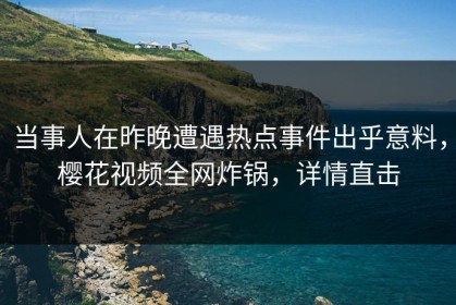 当事人在昨晚遭遇热点事件出乎意料，樱花视频全网炸锅，详情直击