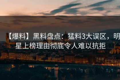 【爆料】黑料盘点：猛料3大误区，明星上榜理由彻底令人难以抗拒