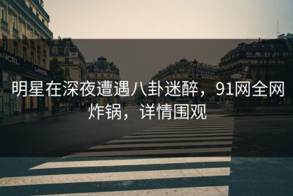 明星在深夜遭遇八卦迷醉，91网全网炸锅，详情围观