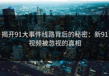 揭开91大事件线路背后的秘密：新91视频被忽视的真相