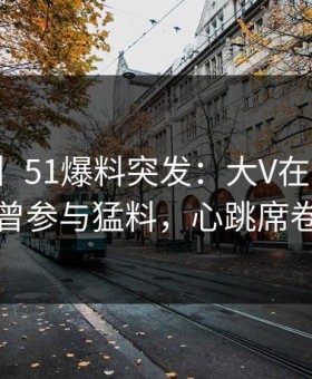 【爆料】51爆料突发：大V在今日凌晨被曝曾参与猛料，心跳席卷全网