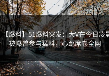 【爆料】51爆料突发：大V在今日凌晨被曝曾参与猛料，心跳席卷全网