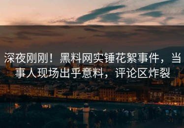 深夜刚刚！黑料网实锤花絮事件，当事人现场出乎意料，评论区炸裂