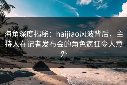 海角深度揭秘：haijiao风波背后，主持人在记者发布会的角色疯狂令人意外