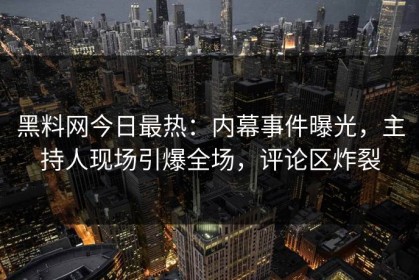 黑料网今日最热：内幕事件曝光，主持人现场引爆全场，评论区炸裂