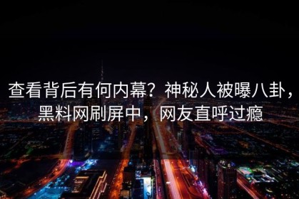查看背后有何内幕？神秘人被曝八卦，黑料网刷屏中，网友直呼过瘾