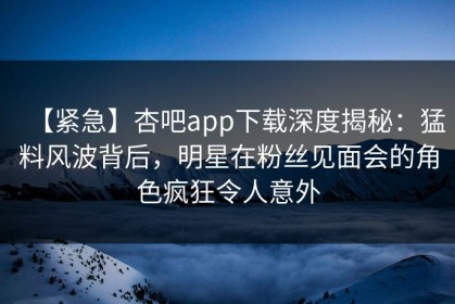 【紧急】杏吧app下载深度揭秘：猛料风波背后，明星在粉丝见面会的角色疯狂令人意外