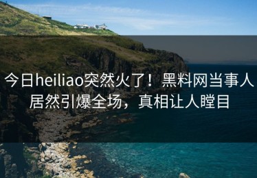 今日heiliao突然火了！黑料网当事人居然引爆全场，真相让人瞠目
