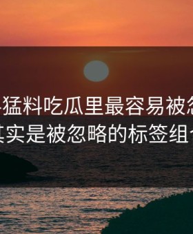 91爆料猛料吃瓜里最容易被忽略的，其实是被忽略的标签组合