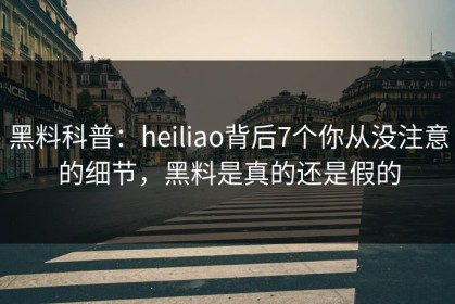 黑料科普：heiliao背后7个你从没注意的细节，黑料是真的还是假的