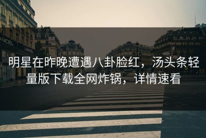 明星在昨晚遭遇八卦脸红，汤头条轻量版下载全网炸锅，详情速看