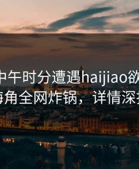 明星在中午时分遭遇haijiao欲罢不能，海角全网炸锅，详情深扒