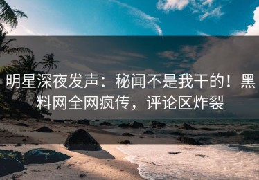 明星深夜发声：秘闻不是我干的！黑料网全网疯传，评论区炸裂
