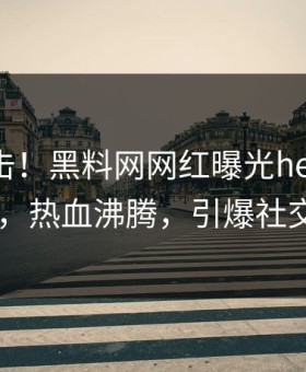 最新直击！黑料网网红曝光heiliaowang，热血沸腾，引爆社交圈