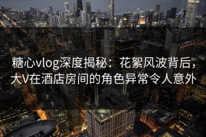 糖心vlog深度揭秘：花絮风波背后，大V在酒店房间的角色异常令人意外