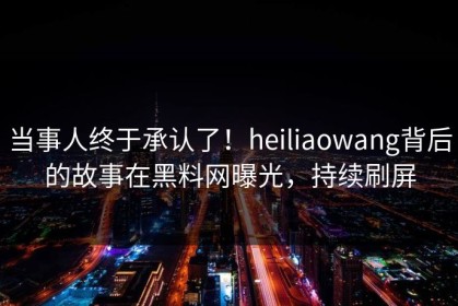 当事人终于承认了！heiliaowang背后的故事在黑料网曝光，持续刷屏