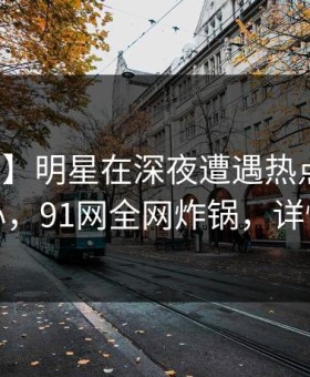 【爆料】明星在深夜遭遇热点事件震撼人心，91网全网炸锅，详情速看