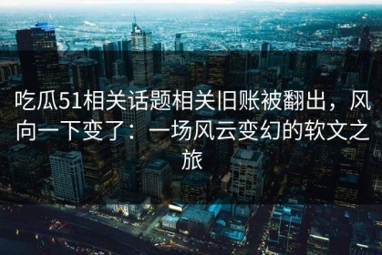 吃瓜51相关话题相关旧账被翻出，风向一下变了：一场风云变幻的软文之旅