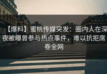 【爆料】蜜桃传媒突发：圈内人在深夜被曝曾参与热点事件，难以抗拒席卷全网