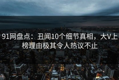 91网盘点：丑闻10个细节真相，大V上榜理由极其令人热议不止