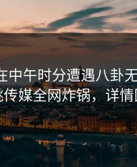 主持人在中午时分遭遇八卦无法置信，蜜桃传媒全网炸锅，详情围观