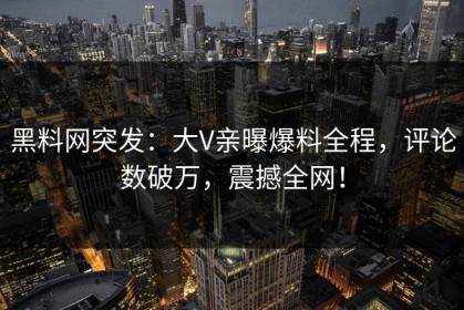 黑料网突发：大V亲曝爆料全程，评论数破万，震撼全网！