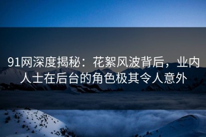 91网深度揭秘：花絮风波背后，业内人士在后台的角色极其令人意外