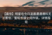【震惊】明星在今日凌晨遭遇爆料无法置信，蜜桃传媒全网炸锅，详情围观