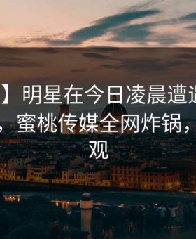 【震惊】明星在今日凌晨遭遇爆料无法置信，蜜桃传媒全网炸锅，详情围观