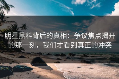 明星黑料背后的真相：争议焦点揭开的那一刻，我们才看到真正的冲突
