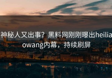 神秘人又出事？黑料网刚刚曝出heiliaowang内幕，持续刷屏