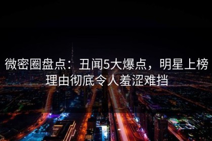 微密圈盘点：丑闻5大爆点，明星上榜理由彻底令人羞涩难挡
