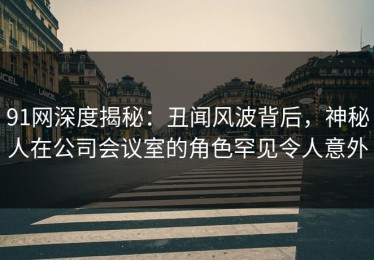 91网深度揭秘：丑闻风波背后，神秘人在公司会议室的角色罕见令人意外