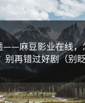 一篇讲透——麻豆影业在线，怎么找全集？别再错过好剧（别眨眼）