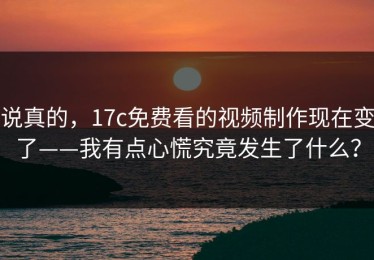 说真的，17c免费看的视频制作现在变了——我有点心慌究竟发生了什么？