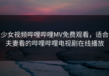 少女视频哔哩哔哩MV免费观看，适合夫妻看的哔哩哔哩电视剧在线播放