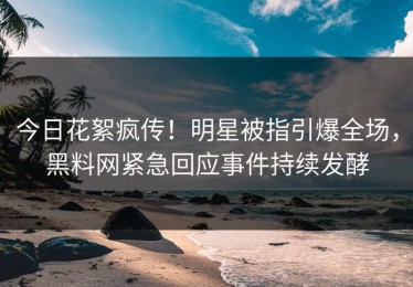 今日花絮疯传！明星被指引爆全场，黑料网紧急回应事件持续发酵
