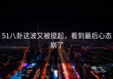 51八卦这波又被提起，看到最后心态崩了