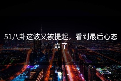 51八卦这波又被提起，看到最后心态崩了